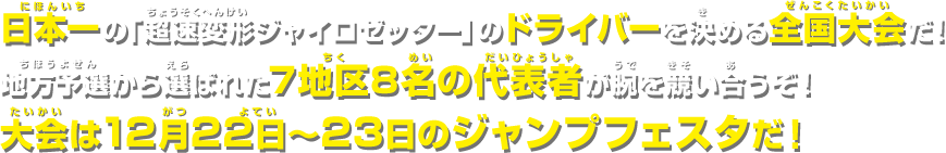 日本一の「超速変形ジャイロゼッター」のドライバーを決める全国大会だ！地方予選から選ばれた7地区8名の代表者が腕を競い合うぞ！大会は12月22日〜23日のジャンプフェスタだ！