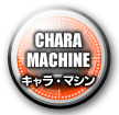 【CHARA MACHINE】 キャラ・マシン