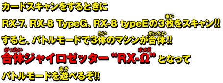 カードスキャンをするときにRX-7、RX-8 TypeG、RX-8 typeEの３枚をスキャン!!すると、バトルモードで３体のマシンが合体!!合体ジャイロゼッター″RX-Ω″となってバトルモードを遊べるぞ!!