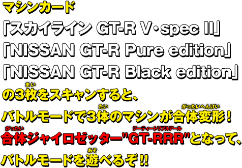  マシンカード 「スカイライン GT-R V・spec II」 「NISSAN GT-R Pure edition」 「NISSAN GT-R Black edition」 の3枚をスキャンすると、 バトルモードで3体のマシンが合体変形！ 合体ジャイロゼッター