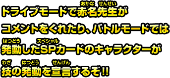 ドライブモードで赤名先生がコメントをくれたり、バトルモードでは発動したSPカードのキャラクターが技の発動を宣言するぞ！！